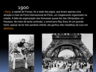- Paris, a capital da França, foi a sede dos jogos, que foram apenas uma
atração a mais da Feira Internacional de Paris, um megaevento organizado na
cidade. A falta de organização dos franceses quase fez das Olimpíadas um
fracasso. No meio de tanta confusão, o americano Ray Ewry foi um grande
herói: apesar de ter tido paralisia infantil, ele ganhou três medalhas de ouro em
atletismo.
1900
 