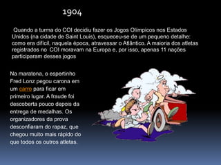 1904
Quando a turma do COI decidiu fazer os Jogos Olímpicos nos Estados
Unidos (na cidade de Saint Louis), esqueceu-se de um pequeno detalhe:
como era difícil, naquela época, atravessar o Atlântico. A maioria dos atletas
registrados no COI moravam na Europa e, por isso, apenas 11 nações
participaram desses jogos
Na maratona, o espertinho
Fred Lonz pegou carona em
um carro para ficar em
primeiro lugar. A fraude foi
descoberta pouco depois da
entrega de medalhas. Os
organizadores da prova
desconfiaram do rapaz, que
chegou muito mais rápido do
que todos os outros atletas.
 