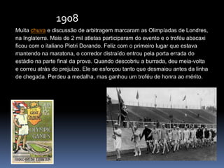 Muita chuva e discussão de arbitragem marcaram as Olimpíadas de Londres,
na Inglaterra. Mais de 2 mil atletas participaram do evento e o troféu abacaxi
ficou com o italiano Pietri Dorando. Feliz com o primeiro lugar que estava
mantendo na maratona, o corredor distraído entrou pela porta errada do
estádio na parte final da prova. Quando descobriu a burrada, deu meia-volta
e correu atrás do prejuízo. Ele se esforçou tanto que desmaiou antes da linha
de chegada. Perdeu a medalha, mas ganhou um troféu de honra ao mérito.
1908
 