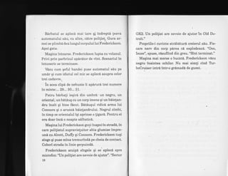 Birbatui se aplecd mai tare qf indrept6 leava
automatului s6u, cu alice, cdtre polilist. Gura ar-
mei se plimbd dea lungul corpului lui Frederickson.
Apoi gata.
Maqina intoarse. Frederickson lupta cu volanul.
Privi prin parbrizul apdritor de vint. Scenariul in
intuneric se terminase.
VdLzu cum qeful bandei puse automatul s6u pe
umdr qi cum idiotul cel mic se aplecd asupra celor
trei cadavre..
in acea clipd de nebunie ii apdrur6 trei numere
in'minte:. .. 29... 30... 3.1.
Patru birbali ieqiri din umbr6: un negru, un
oriental, unbatduq cu un corp imens qi un bdielan-
dru inalt qi bine fdcut. Bdtiuqul ridic6 arnna lui
Connors qi o arunc6 b6ielandrului. Negrul zimbi,
in timp ce orientalul iqi aprinse o tigar6. Pentru ei
era doar incl o noapte sllbatic6.
Maqina lui Frederickson goni inapoi in stradd, in
care politistul supravietuitor abia glumise impre-
un6 cu Alcott, Duffy qi Connors. Frederickson tuqi
singe qi puse mina tremurindd pe cheia de contact.
Cobori strada in linie qerpuindd
Frederickson scuipd singele qi se aplecd spre
microfon: 'Un politist are nevoie de ajutor". "Sector
18
Gl<2. Un polilist are nevoie de ajutor in Old Dc-
troit."
Propriile-i cuvinte strdbdturi creierul sdu. Fie-
care nerv din corp pirea ci explodeaz6,. "Ooo,
fsuse", spuse, rAsuflind din greu. "Sint terminat."
Maqina mai merse o bucht6. Frederickson vilzu
negru inaintea ochilor. Nu mai simti cind Trr-
boCruiser intr6 intr-o grdmad[ de gunoi.
 