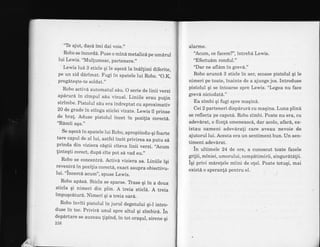 "Te ajut, dac6 imi dai voie.,,
Robo se incordd. puse o mind metalicd pe umdrul
lui Lewis. "Mullumesc, partenere.,'
Lewis lua B sticle qi ie aqeza ta indllimi diferite,
pe un zid darimat. Fugi in spatele lui Robo. ,,O.K,
pregdteqte-te soldat.,'
Robo activa automatui sAu. O serie de linii verzi
apdrurd in cimpul sdu vizual. Liniile erau pulin
strfmbe. Pistolul s6u era indreptat cu aproximativ
20 de grade in stinga sticlei vtzate. Lewis il prinse
de bra[. Aduse pistoiul incet in pozilia corectd.
"Remii aqa."
Se aqezd in spatele lui Robo, apropiindu-qi foarte
tare capul de al lui, astfel incit privirea sa putu s6
prinda din viziera caqtii citeva linii verzi. ,Acum
linteqti corect, dupa cite pot s6 vad eu."
Robo se concentra. Activa viziera sa. Liniile iqi
revenird in pozi{ia corectd, exact asupra obiectivu_
lui. "incercd. acum", spuse Lewis.
Robo ap6sd. Sticla se sparse. Tyase qi in a doua
sticla qi nimeri din plin. A treia sticld. A treia
impuqcdturd. Nimeri qi a treia oard.
Robo inviti pistolul in jurul degetului qi_l intro_
duse in toc. Privird unul spre altul qi zimbird. in
departare se auzeau {ipind, in tot oraqul, sirene qi
2t6
alarme.
'Acum, ce facem?", intrebd Lewis.
"Efectuim rondul."
"Dar ne afldm in grev6."
Robo aruncd 3 sticle in aer, scoase pistolul qi le
nimeri pe toate, lnainte de a ajunge jos. Introduse
pistolul qi se intoarse spre Lewis. "Legea nu face
grevd niciodatd."
Ea zimbi qi fugr spre maqin6.
Cei2 parteneri dispdrurd cu maqina. Luna plind
se reflecta pe capotd. Robo zimbi. Poate nu era, cu
adevirat, o fiinta omeneascd, dar acolo, afard, ex-
istau oameni adevdrali care aveau nevoie de
ajutorul lui. Acesta era un sentiment bun. lJn sen-
timent adevdrat.
in ultimele 24 de ore, a cunoscut toate fazele
grij ii, miniei, umo rului, compdtimirii, singurdtelii.
iqi privi m6relele miini de o!el. Poate totuqi, mai
existd o speran!6 pentru el.
 