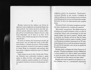 3.
Murphy tocmai igi bea cafeaua, iar Jimmy se
agit6 prin cas6, preg[tindu-se de gcoali (dupl ce-qi
luasp prinzul). Jan stitea tdcuti la chiuveti, ter-
minind mecanic spdlarea vaselor, in timp ce Mur-
phy privea la minitelevizor. Daci ar fr avut o mai
bun6 dispozifie, s-ar fi uitat la un film. Ar fi
revizut, poate, Gymby sau aqa ceva. Dar era emisi-
unea de qtiri.
Pe ecran se oboseau doi comentatori de gtiri, sl
arate lumii, care are dinti mai multi qi mai albi.
Jess Perkins, o blondi care purta o bluzi mulat6,
p6rea sl conduc6, moment in care ap[ru qi colegul
ei, Casey Wong, un euroasiatic tuns periut6, care
doar pentru lungimea zimbetului sdu ar fi obtinut
un premiu.
Casey tocmai ce era la rind. "qtirile zilei. Preto-
ria. Pericolul unei confruntd.ri nucleare a eguat
astdzi in Africa de Sud, cind regimul militar al
albilor a explicat oraqului asediat, ci ar fi trebuit
si suporte o bombd cu neutroni, franluzeasci, de 3
20
megatone putere de propulsare. "innebunitor",
murmurd Murphy qi mai aruncd. o bucifici de
zaher in cafeaua sa. Avea senzafia c6 azinu trebuia
s6-gi foloseasci nici cea mai mic6 parte din energie.
Serviciul lui dura de dup6-amiaz6. pin6 noaptea
tirziu.
Televizorul licdri, cind ap6ru imaginea unui b6r-
bat rinit, inconjurat de o mul$ime de reporteri.
"$tiri locale", anunld Jess. "Ron Miller tocmai se
intorsese azi in sediul primdriei, cind i s-a adus la
cunogtinfi refuzul unei renumerotiri la cele mai
inguste alegeri din istoria oraqului". Banda video
se termin6, iar Murphy privea iar flata lui Casey
Wong. in spatele acestuia, apdru un grafic. Corpul
unui funclionar al polifiei, insemnatcu un,X, rogu,
fusese desenat intr-un mod clar gi foarte comercial.
Era acel fel de ilustralie, cum vezi pe un pachet de
floricele de porumb.
Murphy simti o stringere de inimi. Parc6 s-ar fi
aqteptat. "Numdrul poliliqtilor morli in OldDetroit
a crescut astizi la 31, cind in cadrul unui schimb
de locuri de armi, chiar inainte de ivirea zorilor,
trei funcfionari au fost uciqi gi unul grav r6nit.,'
Murphy auzi cum in spatele lui se sparse un vas
Jess Perkins veni cu o povestioari antrenantd
2l
 