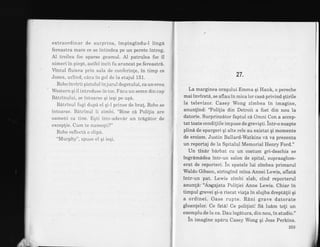 extraordinar de surprins, impingindu-l ling6
fereastra mare ce se intindea pe un perete intreg.
Al treilea foc sparse geamul. Al patrulea foc il
nimeri in piept, astfel incit fu aruncat pe fereastri.
Vintul fluiera prin sala de conferinle, in timp ce
Jones, urlind, cazu in go1 de la etajul 151.
Robo invirti pistolul in jurul degetului, ca un erou
Western qi il introduse in toc. Facu un semn din cap
Batrinului, se intoarse Ei ieqi pe uqa.
Batrinul fugi dupa el qi-} prinse de bra!. Robo se
intoarse. Batrinul ii zimbi. "Bine ca Polilia are
oameni ca tine. Eqti intr-adevar un tragator de
exceplie. Cum te numeqti?'
Robo reflecta o clipa.
"Murphy", spuse el qi ieqi.
27.
" La marginea oragului Emma qi Hank, o pereche
mai invirstd, se aflau in mica lor cas6 privind gtirile
la televizor. Casey Wong zimbea in imagine,
anunlind: "Polilia din Detroit a fost din nou la
datorie. Surprinzdtor faptul cd Omni Con a accep-
tat toate condiliile impuse de greviqti. intr-o noapte
plind de spargeri qi alte rele au existat qi momente
de eroism. Justin Ballard-Watkins vi va prezenta
un reportaj de la Spitalul Memorial Henry Ford."
Un tindr bdrbat cu un costum gri-deschis se
ingrdmddea intr-un salon de spital, supraaglom-
erat de reporteri. in spatele lui zimbea primarul
Waldo Gibson, stringind mina Annei Lewis, aflatd
intr-un pat. Lewis zimbi slab, cind reporterul
anun!6: "Angajata Poliliei Anne Lewis. Chiar in
timpul grevei qi-a riscat viala in slujba dreptdlii qi
a ordinei. Oase rupte. RAni grave datorate
gloanlelor. Ce fat6! Ce polilist! Sd ludm toli un
exemplu.de la ea. Dau legatura, din nou, in studio."
in imagine apiru Casey Wong qi Jess Perkins.,
t
,t
{
*
ft
I
il
t
 
