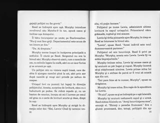 gajatii poliliei nu fac grev6."
Reed se indrepttr spre uq6. Murphy introduse
revolverul sdu Mateba-9 in toc, apucd casca gi
inchise uqa dulapului.
it Uatu incurajator p.e umdr, pe Starkweather.
"Nu-ti mai face griji. Departamentul este acum de
tot intors pe dos."
"Da. Ai dreptate."
Murphy merse inapoi in inc6perea principali a
sediului. il cauta pe Reed. Sergentul nu era la
biroul sdu. Murphy observA uimit, cum o namilA de
om, cu miinile legate la ceafb, e6ri ca un taur furios
qi se aruncd pe uqA.
Un politist mic cu viziera cagtii tras6, care de-
abia ii ajungea namilei pind la cot, siri prin aer
dup6 namild qi reuqi s6-l prindl pe nebun de
coapse.
Uriaqul lovi cu pumnii lui legati in direcfia
polilistului. Acesta, surprins de loviturA, c6zu cu 6
bubuiturl pe podea. Se ridic6 repede gi, cu un
baston de cauciuc, incepu sd mi-l lucreze pe omul
cel gras cu o serie de lovituri scurte gi dese, drept
in cap.
Reed se indreptd spre Murphy gi strig[ in di-
rectia celor doi: "Hei, Lewis! Cind i[i termini tre-
30
aba, vii putin incoace."
Polifistul pe nume Lewis, administrd ultima
lovituri ln capul uriagului. Prizonierul clzu
grlmadl, rupind gi trei scaune.
Lewis igi tiriia picioarele spre Murphy, in timp ce
Reed ee intorsese la biroul slu.
'T,ewis", spuse Reed. "Acesi individ este noul
dumneavoastri partener."
Polilistul cel mic incuviintd. Reed il privi pe
Murphy.'Murphy, acesta este Lewis. Lewis $i va
ar6ta imprejurimile."
Murphy intinse mina. Lewis igi scoase casca gi
lqi scuturd un pirbogat gi rogcat. Murphy incercl
si-gi stipineascd uimirea. Lewis prinse mina lui
Murphy gi o str{nse de parc6 ar fi vrut sd scoati
apa din unt.
"lmi pare bine si te cunosc, Murphy'', spuse ea
dr6glstos.
Murphyigi trase mina. Era rogie de la apuc6tura
lui Lewis.
'?e aici", spuse ea gi se indrepti pe o uq6laterall.
Murphy iqi scuturd nedumerit capul gi o urmi.
Reed st6tea hlizindu'se. "Avefi incuviinlarea mea",
anun![ el. "sfnteti o pereche frumoas6." Era o
glumn prosteascA, dar, totugi, poliligtii din ap-
31
 