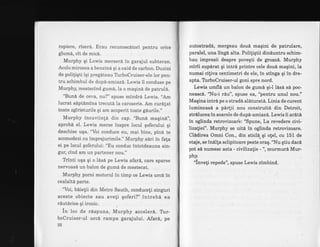 ropiere, riserd. Erau recunoscdtori pentru orice
glumd, cit de micd.
Murphy qi Lewis merserd in garajul subteran.
Acolo mirosea a benzind qi a oxid de carbon. Duzini
de poliliqti iqi pregdteau TrrboCruiser-ele lor pen-
tru schimbul de dupd-amiazd.Lewts il conduse pe
Murphy, mestecind gum6,la o maqind de patruld.
"Buni de ceva, nu?" spuse mindrd Lewis. "Am
lucrat sAptdmina trecut6 la caroserie. Am curdlat
toate zgirieturile qi am acoperit toate gdurile."
Murphy incuviinti din cap. "Bun6 maqin6",
aprobd el. Lewis merse inspre locul qoferului qi
deschise uqa. "Voi conduce eu, mai bine, pini te
acomodezi cu imprejurimile." Murphy s6ri in fala
ei pe locul qoferului: "Eu conduc intotdeauna sin-
gur, cind am un partener nou."
Tbinti uga qi o lase pe Lewis afar6, care sparse
nervoas6 un balon de gumd de mestecat.
Murphy porni motorul in timp ce Lewis urc6 in
cealaltd parte.
'Voi, biielii din Mbtro Sauth, conducefi singuri
aceste obiecte sau aveti qoferi?" intreb6 ea
riutdcios qi ironic.
in loc de rdspuns, Murphy acceleri. Trr-
boCruiser-ul urc6 rampa garajului. Afar6, pe
32
autostrad6,' mergeau doul maqini de patrulare,
paralel, una lingi alta. Poliliqtii dinduntru schim-
bau impresii despre poveqti de groaz6. Murphy
mirii supirat gi intr6 printre cele doud maqini, la
numai citiva centimetri de ele, in stinga qi in dre-
apta. Trrbo0ruiser-ul goni spre nord.
Lewis umfl6 un balon de gumi qiJ l6si si poc-
neasc6. 't[u-i rAu", spuse ea, "pdntru unul nou."
Magina intri pe o stradA aldturatA. Linia de curent
luminoasi a pdrlii nou construitS din Detroit,
strelucea in soarele de dup6-amiaz6. Lewis ii arlti
in oglinda retrovizoar'e: "Spune, La revedere civi-
lizatiei". Murphy se uit6 in oglinda retrovizoare.
Clidirea Omni Con., din sticli qi o!el, cu 151 de
etaje, se indlla sclipitoare peste oraq. "Nu qtiu daci
pot si numesc asta - civilizatie - ", murmuri Mur-
phv.
-
';inveli repede", spuse Lewis zimbind.
 