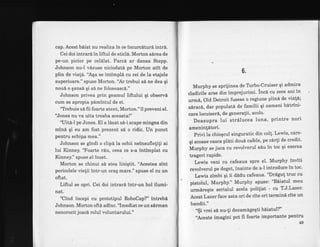 cap. Acest b6iat nu realiza in ce incurcdturd intrd.
Cei doi intrard in liftul de sticl6. Morton sdrea de
pe-un picior pe cel6lat.. Parcd ar dansa Stepp.
Johnson nu-l vdzuse niciodatd pe Morton atit de
plin de via{e. "A.$a se intimpli cu cei de la etajele
superioare." spuse Morton. "Ar trebui sd ne dea qi
nou6 o qansd qi si ne foloseasc6,"
Johnson privea prin geamul liftului qi observi
cum se apropia pimintul de ei.
"Tlebuie s6 fri foarte atent, Morton." il preveni el.
"Jones nu va uita treaba aceasta!"
'uite-l pe Jones. El a lSsat s6-i scape mingea din
mind. qi eu am fost prezent sd o ridic. Un punct
pentru echipa mea."
Johnson se gindi o clipi la ochii neinsufleliti ai
lui Kinney. "Foarte rdu, ceea ce s-a intimplat cu
Kinney." spuse e} incet.
Morton se chinui si stea liniqtit. "Acestea sint
pericolele vielii intr-un oraq mare." spuse el cu un
oftat.
Liftul se opri. Cei doi intrarA intr-un hol ilumi-
nat.
"Cind incepi cu prototipul RoboCap?" intrebi
Johnson. Morton ofte adinc. "Imediat ce un sdrman
nenorocit joacd rolul voluntarului."
A
b.
Murphy se sprijinea de Trrbo^-Cruiser qi admjra
cladirile arse din imprejurimi' Incd cu zece am rn
urmtr, Old Detroit fusese o regiune plinn de viat6;
sirac6, dar populatd de familii 9i bameni bitrini-
care locuiseri, de generalii, acolo'
Deasupra lui strdlucea luna, printre nori
ameninldtori.
Privi Ia chioqcul singuratic din col!' Lewis, care-
qi scoase casca plati doui cafele, pe cdrli de credit'
Murphy se juca cu revolverul siu in toc qi exersa
trageri raPide.
Lewis veni cu dafeaua spre eI' Murphy inviti
revo]verulpedeget,inaintedea-lintroduceintoc.
Lewis zimbi qi ii d6du cafeaua' "Drlgu! truc cu
pistolul, Murphy." Murphy spuse: "B6iatul meu
urmdreqte serialul acela potilist - cu T'J'Lazet'
Acest Lazer face asta ori de cite ori termina cite un
bandit."
"$i vrei sl nu-!i dezamdgeqti biiatul?"
'Aceste imagini pot fr foarte importante pentru
49
 