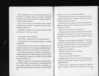 Fird sd gindeascd, Joe se apleci prin spatele lui
Clarence qi deschise focul pe fereastra lateral6.
Clarence crezu ci explode az6."Lanaiba, aqeaz6-te,
Joseph" spuse Clarence.
Joe il privi furios pe Clarence, dar ascultd.
"inbhideli uqa rulant6." comandd Clarence. Chan
inchise repede uqa.
Emil goni tn continuare. Un zimbet ap6ru pe fala
lui Clarence. "OX. Am o ide€."
"Iar gonesc", spuse Murphy.
"Le e fric6", comentd lewis. "Le e fricd de noi."
Acceleri. Dar ceva, in aceastd treab6, nu-i plAcea
lui Murphy.
Se juca incet cu arma sa, dar nu scdpa din ochi
dubila. Tocmai cind voia sd impdrtigeasc6 din gin-
durile sale lui Lewis, presimlirile i se adeveriri.
Uqa rulantd din spate, a dubitei, se deschise, qi
silueta zbierindA a lui Boby Martin, Punker, crimi-
nal, traficant de droguri qi violator, a fost zvirlita
de c[tre comlicii sdi.
"Rahat", spuse Lewis, cind corpul atenzb direct
pe Trrbo Cruiser. Corpul c6zu cu o puternictrlovi-
tur6, indoi parbrizul incit Lewis gi Murphy iqi
acoperird protector fala cu miinile. Corpul lui Boby
58
alunecd in jos gi se rostogoli in urma lor'
Datoriti situaliei preate, Lewis pierdu controlul
maqinii.'oTine-te bine!" strigd ea, in timp ce incerca
s6 regleze direclia maqinii'
TrrboCruiserurcdpestebordur6'LuiMurphyii
ieqiser6 ochii din orbite:inaintea lor erau o serie de
orologii de strad6.
"Sper si fie din plastic" murmurd el'
TrrboCruiser-ul intri in orologii qi Ie smulse din
piedestalul lor de beton. Ca prin minune lovitura
nu a afectat motorul maqinii' t'Deci e plastic" spuse
Lewis.
Murphy se apleci spre transmi!6tor' "Centrala!
Urmdrim magina fAptaqilor' A avut loc un schimb
de focur"i. Un f6ptaq a fost rdnit' Tlimiteli o salvare'
qi neaparat intErriri! Repet, neaparat int6riri!"
Centrala nu risPunse.
;tUii a" mullumiri" sPuse MurPhY'
Lewis oPri maqina.
"Ce e cu camionul?" intreba ea'
Murphy privi ecranul. Punctul albastru se de-
plasa in zig-zag prin ganguri inguste' "Dupd ei"'
spuse MurPhY.
Lewis porni. Scrignincl din cauciucuri, maqina
goni in noapte. Murphy deschise giroscopul qi
59
 