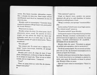 srrena. Era foarte incordat. Adrenalina creqtea.
Era o situalie de dute-vino. Dacd aceqti nebuni
sacrificaseri unul de-al lor, inseamnA cd erau iri
stare de orice:
Murphy vorbi in transmifdtor: ,,Centrala!
Avem
maqina in colimator. Merge inspre vest, peste podul
din Strada Webstar.,, .
Rdspunsul era t6cere.
Murphy scriqni din din[i. Un obicei prost. Jan il
admonesta mereu acas6. Ea spunea cd intr_o
noapte vor ieqi scintei din dinlii lui, dacd mai
scrignegte m.ult din ei qi toat6 casa va lua foc.
'Mreazi in strada 19" qopti el c6tre Lewis. ,Este
o
scurtdturd."
"De unde gtii?,'
"Am crescut aici. pe atunci era o
mos6." Lewis incuviin!6, hotiritd,
camionul din urm6.
Murphy privi cerul.,Se cr6pa de ziu6. O lun6
plin6, nelinigtitoare, strdlucea in fala lor. Murphy
nu se simtea in largul s6u. ,,Doar
un om cu inima
curate, care se roage seara...,', incepu el.
"Cum?"
'Doar un pasaj dirrtr-un vechi film de cinema.
Despre luna plind.',
60
'uite camionul", qopti ea.
Lingd un depozit mare, parisit, era parcat
camionul alb, gol qi'cu uqile deschise, in lumina
albastrd qi neliniqtitoare a lunii.
'Mergi, cu atenlie, mai aproape."murmur6 Mur-
phv.
Lewis conduse TrrboCruiser-ul pe lingd camion.
'T.[u e nimeni acas6", spuse ea.
"ln partea cealaltd"spuse Murphy.
Lewis parcd maqina in fata depozitului qi inchise
motorul. Murphy introduse coordonatele in .orit-
puterul care era in legituri cu centrala. Un mesaj
apiru: TOATE UNITATILE itt LIERTA -
iNtAntnr iN zo DE MTNUTE.
Murphy dndu din urneri. "Niciodatd nu gdseqti
un polifist prin apropiere, cind ai nevoie de el."
Cei doiigi puseri ciqtile. Nu era nevoie saintim-
pine nici un risc. igi montarA transmitltoarele la
costum qi iegird din Cruiser. .
Murphy ardti spre intrarea din fafe a depozitu-
lui. Lewis incuviinld qi se indreptd cu pistolul in
min6, spre scara de incendiu ce ducea la primul
etaj. Murphy ii fflcu un serrn.
Apoi ea ii auzi vocea in transmitdtor: "Rdmii in
legiturd"
6l
regiune fru-
sd ajungd
 