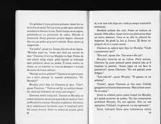 Un qobolan ii trecu printre picioare. Acest loc nu
te invita s[ rimii" isi lul avint qi sdri spre cablurile
murdare ce duceau in sus. incetincepu si se cafere,
prinzindu-se cu picioarele de- cablu. I{iinile ii
alunecari. Simti grdsime prinpre degete. Aluneci
din nou pe podea qiqi privi miinile. Erau rinite gi
singerinde.
"La naiba", spuse ea. incepu din nou si se chlere.
iMurphy qopti ea, "unde eqti cind am nevoie de
tine." Clarence il lovi pe Murphy in fa!6. Pielea de
sub ochiul stiig cr6p6. geful bandei se indrepti
spre polilistul cizut pe podea. il lovea mereu 6u
cizma, ca un mdcelar ce vrea sd deespice o bucatd
de carne de bund calitate.
"Sinteli unbun politist?" Clarence se aplecd pen-
tru a privi placula cu numele politistului. "Dl.
"Murphy?"
Murphy privi fata lui Clarence qi tdcu. "Clar",
spuse Clarence. " Tlebuie se fili un polilist deose-
bit, dacd gti indrdznit sd veni{i aici singur." t
Clarence zimbi mullumit. inainte ca Murphy sa
poati reactiona, iqi scoase puqcade pe umdr qi-l lovi
pe Murphyin stomac. Murphy se ghemui. Se chinui
s6-gi stdplneascd lacrimile, care, ii umplurd ochii
din cauza durerii. DacA va trebui sd moarl, gindi
el, n-ar mai trii clipa si-i vadi pe aceqti mizerabili
terminati.
Eeodati strinse din ochi. Poate ci trebuia sl
moar6. Oft,6 adinc. Acest lucru era pini acum doar
un lucru abstract. Ceva ce se afla in viitorul in-
depdrtat. Se gindi la Jan qi Jimmy. iii fa."u t"-
proqgri ci nu a sunat acas6.
Clarence se aplecd spre fata lui Murphy.'lJnde
e partenerul tau?"
"Era gus", spuse Joe. "Am scos-o din joc".
Murphy incerci sE se ridice. Fird succes.
Clarence igi puse piciorul peste pieptul siu qi il
impinse Ia pamint. "Acum sigur c[ vei face in
pantaloni", spuse Clarence. "Nu ml gisegti prea
drdgut."
"lntr-adevir", spuse Murphy. 'Te gasesc ca un
gobolan" ,
"Comic", spuse Clarence qi rise tare. Ceilalli
gangsteri se hlizird deasemenea.'Mai ai inciumor.
Te va costa."
Intrd cu celdlalt picior peste bratul lui Murphy
qi-l apis6 puternic de podea. "Flu am urmatoarea
problemd Murphy. Nu md agreezi. Nici nu md
aqteptam. Politiqtii, in general, nu ma agreeaz6."
incet, indrepti flinta spre incheietura miinii
.69,69
 