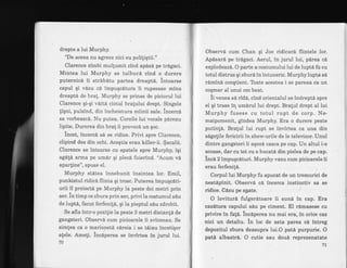 drepte a lui Murphy.
"De aceea nu hgreez nici eu poliliqtii."
Clarence zimbi mullumit cind ap6sd pe trdgaci.
Mintea lui Murphy se tulburd cind o durere
puternicd ii strdbitu partea dreaptS. intoarse
capul qi vdzu cd impuqcdtura ii rupsesae mina
dreaptd de bra!. Murphy se prinse de piciorul lui
Clarence qi-qi vditd ciotul bralului drept. Singele
figni, pulsind, din incheietura miinii sale. incerci
sa vorbeasci. Nu putea. Corzile lui vocale pdreau
lipite. Durerea din bra! ii provocd un $oc.
incet, incerci sA se ridice. Privi spre Clarence,
clipind des din ochi. Aceqtia erau killer-ii. $acalii.
Clarence se intoarse.cu spatele spre Murphy, iqi
agep, arrna pe um6r qi pleca fuierind. 'Acum vd
aparline", spuse el.
Murphy stdtea innebunit inaintea lor. Emil,
punkistul ridicd flinta qi trosc. Puterea impuqc6ti-
urii il proiectd pe Murphy la peste doi metri prin
aer. in timp ce zbura prin aer, privi la costumul siu
de lupt6, facut ferfenitS, qi la pieptul sdu zdrobit.
Se afla intr-o pozitie la peste 3 metri distanli de
gangsteri. Observi cum picioarele ii zvicneau. Se
simlea ca o marionetd cdreia i se tdiau incetiqor
alele. Ameli. incaperea se invirtea in jurul lui.
70
ObservA cum Chan qi Joe ridicard flintele lor.
Apdsard pe trdgaci. Aerul, in jurul lui, pirea e6,
explodeazd. O parte a costumului lui de luptd fu cu
totul distrus qi zburd inintuneric. Murphylupta si
rdmind conqtient. Toate acestea i se pareaa ca un
coqmar al unui om beat.
ii rr"rr". sd rid6, cind orientalul se indreptd spre
eI qi tr:ase in umdrul lui drept. Bralul drept al lui
Murphy fusese cu totul rupt de corp. Ne-
maipomenit, gindea Murphy. Era o durere peste
putin!6. Bratul lui rupt se invirtea ca una din
sdgegile fericirii in show-urile de le televizor. Unul
dintre gangsteri ii aqezd casca pe cap. Un altul i-o
scoase, dar cu tot cu o bucati din pielea de pe cap.
incn 2 impuqcituri. Murphy vazu cum picioarele ii
erau ferfeni!6.
Corpul lui Murphy fu apucat de un tremurici de
nestdpinit. Observd c6 incerca instinctiv sa se
ridice. CLzu pe spate.
O loviturd fulgerdtoare ii sund in cap. Era
eaziltura capului seu pe ciment. El rlmasese cu
privire in fa!d. incaperea nu mai era, in oice caz
nici un detaliu. in loc de asta parea cd intreg
depozitul zbura deasupra lui.O patd purpurie. O
patd albastri. O cutie sau doud reprezenatate
7L
 