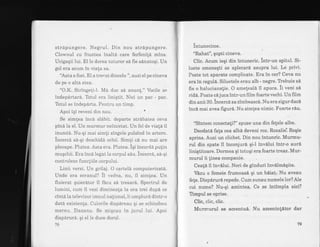 strapungere. Negrul. Din nou strdpungere.
Clownul cu fruntea inalta -care ferfenild mina.
Ucigaqii lui. El le dorea tuturor si fie s6natoqi. Un
gol era acum in viala sa.
"Aqta a fost. El a treeut dincolo ", auziel pe cineva
de pe o altA stea.
"O.K..Stringeli-1. Ma duc sd anun!." Vocile se
indepdrtard. Totul era liniqtit. Nici un pac - pac.
Totul se indepdrta. Pentru un timp.
Apoi iqi reveni din nou.
Se simtea inca sl6bit. departe strdbatea ceva
pina la el. Un murmur neihcetat. Un fel de viala il
inund6. Nu-qi mai simli singele pulsind in artere.
incercA s6-qi deschida ochii. Simli ci nu mai are
pleoape. Plutea. Asta era. Plutea. iqi incordd pulin
muqchii. Era incd legat Ia corpul siu. incercd, sd-qi
controleze funcliile corpului.
Linii verzi. Un grilaj. O carteld computerizatd.
Unde era ecranul? il vedea, nu, il simlea. Un
fluierat quierator il facu sd tresard. Spectrul de
lumini, cum il vezi diminea{a la ora trei dupd ce
cintd la televizor imnul nalional, ii umplurd dintr-o
data existenla. Culorile dispareau qi se schirnbau
mereu. Dansau. Se miqcau in jurui lui, Apoi
disparurd. Ei el le duce dorul.
78
Intunecime.
"Rahat", qopti cineva.
Clic. Acum ieqi din intuneric. lntr-un spital. Si-
luete omeneqti se aplecard asupra lui. Le privi.
Peste tot aparate complicate. Era in cer? Ceva nu
era in regrrla. Siluetele erau alb - negre. Tbebuie sd
fie o halucianalie. O amelealb il apuca. ii veni si
rid6. Foate ci j uca intr-un fi lm foarte vechi. Un film
din anii 30. incercd sa zimbeasci. Nu era sigur daci
inc6 mai avea figur&. Nu simlea nimic. Foarte riu.
"sintem conectali?" spuse una din fetele albe.
Deodatl fala cea albi deveni roz, Rozalie'. Roqie
aprins. Auzi un clichet. Din nou intunric. Murmu-
rul din spate il inconjuri qiJ inv[lui intr-o auri
Iinigtitoare. Dormea qi totuqi era foarte treaz, Mur-
murul ii tinea companie.
Cealn il invilui. Nori de ginduri invdlmiqite.
Vdzu o femeie frumoasA qi un bdiat. Nu aveau
fe!e. Dispirurd repede. Cum sunau n-umelelor?Ale
cui nume? Nu-qi amintea. Ce se intimpla aici?
fimpul se oprise.
Clic, clic, clic.
Murnnurul se accentui. Nu amenintitor dar
 