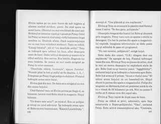 Elvira apisa pe un moic buton de sub tejghea gi
alarma sunind strident, porni. De cind spera ea
gcest lucru. Obiectul nu mai era folosit de cinci ani.
Strdinul se intoarse rapid qi.l apucd pe petey. Ochii
lui Petey se rrfarira cind simli virful baionetei ting6
urechea sa. Doamrie sfinte. Dac6 supravieluieqte
nu va mai fura niciodatd sticksuri. Torny se ridicd.
"Ldsali beiatul", jeli el ,,voi
deschide seiful.,' Tony
se indreptl spre tabloul iui Isus, aflat deasupra
casei de bani. Dddu tabloul deoparte qi manevrdla
cifrul seifului. Era nervos. Era betrin, Degetele lui
erau intdrite. Se temea s6'nu-l aud6 strigind pe
Petey in orice moment.
"Deschide odatd, bunicule", spuse fixistul.
"Numdr pind la trei qi seiful s6 fie deschis. I,2..:,.
il impinse pe Petey ling6 polila cu dulciuri. Fixistul
indrept6 arrna catre baiat.
Elvira lipe din nou. De data asta strigatul nu era
din cauza holului.
Cind fixistul vazu cd Elvira privea pe lingd el, se
intoarse, tocmai cind Robo intra in magazin. Holul
inlemni.
"Ce dracu este asta?", se mir6 el. Era un polilist
qi totuqi nu unul adevirat iqi indrepti arma spre
el. Robo nu era impresionat. "ExistA 2 posibiliflli.",
106
anunti el. "Cea p16cut6 gi cea nepl6cut6."
Elvira gi Tony se aruncar6 la pdmint cind fixistul
trase 3 salve.'Te dau gata, poligistule."
Gloanlele ricoqari din bustul lui Robo qi zburari
prin magazin. Petey vazucum se sparse o sticli cu
detergent. Un bec in partea din spate a magazinu-
lui explod6. Imaginea televizorului se didu peste
cap gi schimbd de gase ori programul.
"Nu md termini, politistule", strigd hotul.
Robo dadu din urireri. "O.K.! Alegem deci cea
neplicut6." Se apropie de hot. Fixistul infricoqat
trase din nou. Elvira gi Tony se lineau de miini, cind
la nici un metru deasupra lor explodar6 sticle de
gin. Robo insi nu-gi incetini pasul. "AggghJrhhy!",
exclami holul gi se indrept6 cu baioneta spre Robo.
Robo lu6 arma gi il prinse.'Acum e rindul meu." El
minui arma holului ca un basseball-ist. Hotul
zburd tn partea din spate a magazinului. Polife din
magazin se dirimard-cind cel proiectat intrd in ele
cu o vitezd de 30 kilometri pe o16. Nici nu puteafi
vorba sd fi rdmas ceva din capul sdu.
Elvira qi Tlony ieqird de dupi casa de bani.
Petey se ridicl si privi, admirativ, spre fala
nenaturala a Super-polilistului. "Oau", exclami
Petey. Robo activd transmititorul sAu. "Centrala,
107
 