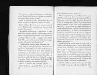 Un reportbr emolionat intinse un microfon cdtre
uriaq. "Scuze, RoboCop doreqti sA spui ceva copiilor
care stau in fata miciior ecrane?"
Eroul se intoarse qi privi spre camera de luat
vederi. "Ferili-vd de pericole", fu totul ce spuse.
Copiii jubilara. Pe micul ecran apAru o reclama
pentru Bixby Snyder, cu emisiunea "Aceasta insd
nu e problema mea"
Jan rdmase incA privind fix spre ecran. in ochii
polilistului mecanic era ceva care ii strapunse toli
nervii. Ceva pe jumatate omenesc. Ceva consolator.
Jimmy se lipi de ea. "I.[u e simpatic? E mai bun
decit T.J. Lazer. Acest tip e veritabil. Crezi cd au
anunlat qi la qtirile de pe Lund de el?"
"Cu siguran!6, comoara mea", rdspunse Jan.
Acei ochi au privit exact in ea. Gindurile i se
aglomerau. Probabil mai era afectat6 de pe urrna
accidentului. TYecuserd de abia doud luni de la
inmormintare. OmniCon nu s-a dezmin{it. O
capel6, un sicriu scump, jumdtate din sediu era
prezent, in uniforma. Un sicriu inchis. Ei au spus
ci Murphy fusese peste masurd de ferfenifit. Iqi
impiedica un sughi!. Jimmy o privi curios.
"Eqti O.K., mdmi.co. Am spus ceva gregit?"
"Nu", zimbi ea superficial. "Doar cd voi duce
t26
dorul acestei case vechi. Asta e tot."
Jimrny o cuprinse. "qi eu ii voi duce dorul." Actu-
alitdlile continuau qi Jimmy, aqtepta cu rdsuflarea
taiatA, noi poze cu eroul sdu de curind descoperit.
in loc de aceasta apdru Casey Wong, cu zimbetul
sdu de crocodil in fa{a unui grafic reprezentind
Delta City. "Tot nu exist6, incd, date oficiale pentru
inceperea construcliei", anun!6 el, foarte obosit, nu
plin de entuziasm ca de obicei. "Conducerea sindi-
catului nu se incumetA sd fie de acord'cu inceperea
construcliei, atita timp cit OCP nu poate garanta
pentru siguranla muncitorilor. Robert Morton, in-
locuitorul directorului programului RoboCop
adduga la acestea...".
Bdrbatul sublire, nervos, care cu citeva clipe in
urmd fusese v6,zut pe podium aldturi de RoboCop
se afla acum, tensionat, intr-un birou impozant.
"Ei, nu pot sa md exprim in problema cu Delta
City", intepu el. "Compartimentul meu nu e in
mdsurd sa dea indicalii in aceasta privinfd. Noi
pldnuim insA sa rezoivam problema criminalitdlii
in Old Detroit in timp de 40 de zile. Exist6 un nou
birbat in oras qi numele sdu este RoboCop."
Camera video se. miqcd, incet, spre dreapta.
Acolo, Iing6 manager, se afla superpolilistul. Robo
127
 
