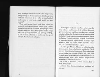 privi t6ios spre camera video. "Eu sint aici poentru
u singur scop: ca s6 dau siguranlA strizilor, pentru
cet[tenii cumsecade qi sd-i aduc pe rau facitori
acolo unde le este locul: dupd gfatii sau sub
pamint."
'?rea rece", spuse Jimmy cind Wong incepu cu
pericolul unui r6zboi atomic dintr-o lari a c6rei
nume Jan nu-l auzise niciodati. Nu infelegea nimic
din ceea ce spunea Wong. Ea se gtndea incd la aceqti
ochi. Reci qi totuqi suferinzi. Goi gi totugi hoterifi.
gi sub viziera albastri se partea ca sint gi ei
albaqtri. Foarte, foarte albaqtri.
13,
Morton privi mullumit cum Robo se invirtea, din
nou, printr-o mullime de elevi, jubilind. Johnson
privea curios cum copii incercau si scuture enorrna
mind a polifistului. Era surprins de popularitatea
lui Robo. Primdvara nu era un anotimp prea pldcut
in Detroit. Chiar in costumul lui gros, lui Johnson
ii inghetard diferite organe vitale qi totuqi, copii
suportau acest frig numai pentru agi vedea eroul.
Da, Old Detroit se schimbase rapid.
El privi spre Morton. Morton se schimbase, de
asemenea, in decursul ultimelor saptd.mini. pdrul
sdu era fnzat dupd ultima modd. imbrdcdmintea
sa era noud qi mai scumpd. Ochelari noi. Tipul urca
cu paqi rapizi pe scara ierarhicd a concernului. qi
totuqi Johnson avea o micd indoiald despre toat6
povestea.Nu trebuia uitat Jones.
Pe un om ca Jones nu-l puteai exclude, dintr-o
datd, fdr6 urmiri.
Johnson dddu din umeri. Asta era problema lui
Morton.
L29
 