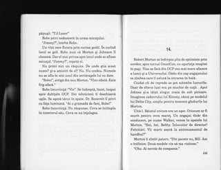 pdpuqii. 'nl.J.Lazer"
Robo privi nedumerit in urma miculului.
"Jimmy?", intrbd Robo.
Un vint rece fluiera prin curtea qcolii. in curind
locul se goli. Robo auzi cd Morton qi Johnson il
cheam6. Dar el mai privea spre locul unde se aflase
miculul. "Jimmy?", repetd el.
Nu primi nici un rdspuns. De unde qtia acest
nume? qi-a amintit de el? Nu. Nu credea. Numele
nu se afla in nici unul din sertaraqele lui cu date.
"Robo!", strigd din nou Morton.'Vino odat6. Este
frig afar6."
Robo incuviin!6:"Vin". Se indreptS, incet, inapoi
spre dubi{ele OCP. Doi tehnicieni ii deschiserd
uqile. Se aqezd tdcut in spate. Dr. Roosvelt il privi
cu fala luminatd. "Ai o grdmadd de fani, Robo!"
Robo incuviinla. Nu rispunse. Ceva se intimpla
in interiorul sdu. Ceva ce nu inlelegea.
14.
Robert Morton se indrepta plin de optimism prin
coridor, spre turnul OmniCon, cu uqurinla reuqitei
in paqi. Visa sa faca din OCP cea mai mare afacere
a lumii qi a Universului. Didu din cap angajatului
ce zimbea care il salutd la intrarea in hal6.
Ciudat cit de reprede se pot schimba lucrurile.
Doar de citeva luni era pe muchie de cutit . Apoi
Johnes qi-a tiiat singur craca de sub picioare.
Imaginea cadavrului lui Kinn ey, cdzut pe modelul
lui Delta City, umplu pentru moment gindurile lui
Morton.
Uite-I. B6iatul oricum era un eqec. Oriocum ar fi
murit pentru ceva mare!. Un angajat tin6r din
conducere, pe nume Walker, venea in spatele lui
Morton. "Hei, hei. Bobby. inlocuitor de director!
Felicitari. Vii marti seard la antrenamentul de
handbal?"
Morton ii zimbi patern. "Din pacate nu, Bill. Am
o intilnire. Doud modele vin s6 maviziteze."
"Oho. Ai nevoie de companie.'r
133
 