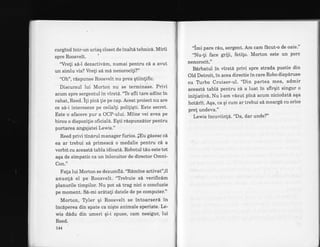 curgind intr-un uriaq closet de inaltd tehnic6. Mirii
spre Roosvelt. '
'Vreli sd-l dezactivdm, numai pentru cd a avut
un simlu vis? Vreli si md nenorocili?"
"Oh", rispunse Roosvelt nu prea qtiinlific.
Diseursul lui Morton nu se terminase. Privi
acum spre sergentul in virstd. '"Te afli tare adinc in
rahat, Reed. i1i pica lie pe cap. Acest proiect nu are
ce sd-i intereseze pe ceilalli poliliqti. Este secret.
Este o afacere pur a OCP-ului. Miine vei avea pe
birou o dispozilie ofrciald. Eqti rdLspunzitor pentru
purtarea angajatei Lewis."
Reed privi tinarul manager furios. lEu gdsesc ci
ea ar trebui sd primescd o medalie pentru ci a
vorbit cu aceastd tabla idioat6. Robotul tdu este tot
aqa de simpatic ca un inlocuitor de director Omni-
Con."
Fala lui Morton se dezumfla. "Ramine activat",il
anun!6 el pe Roosvelt. "Tlebuie sd verificim
planurile timpilor. Nu pot sd trag nici o concluzie
pe moment. S6-mi ardtali datele de pe computer."
Morton, Tyler qi Roosvelt se intoarserS in
inciperea din spate ca niqte animale speriate. Le-
wis didu din umeri gi-i spuse, cam nesigur, lui
Reed.
t44
"imi pare riu, sergent. Am cam ficut-o de oaie"'
"Nu-!i face griji, fetito. Morton este un porc
nenorocit."
B6rbatul in virstd privi spre strada pustie din
Old Detroit, in acea directie in care Robo dispiruse
cu Trrbo Cruiser-ul. "Din partea mea' admir
aceasti tabln pentru c6 a luat in sfirqit singur o
iniliativ6. Nu l-am vbzut pini acum niciodatl aqa
hotSrit. Aqa, ca qi cum ar trebui s[ meargi cu orice
pre! undeva."
Lewis incuviin!6. "Da, dar unde?"
 