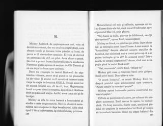 16.
Mickey Radford, de qaptesprezece ani, voia s6
devin6 astronaut, dar nu unul ca aceqti b6ie!i, care
zboar6, incolo qi .incoace intre pdmint qi lune, de
parca ar fi stewardese spaliale. El voia s6 devind
un astronaut de virf, un pilot. Avea chiar o qarrsi.
De cind a primit bursa Rockwell pentru academia
Narcross, putea spune c6 ascdpat de Old Detroit qi
ci era deja in drum spre univers.
Dacd nu reu$eqte la testul Rockwell de s6p_
tdmina viitoare, poate sd-qi pun6 in cui planurile
lui de viitor. $i atunci va fi nevoit s6 lucre ze toat6.
viala la stalia de benzine SHELL. Totuqi acest loc
de munc6 linistit era, cit de cit, bun. Majoritatea
lumii nu prea circula noaptea, aqa ci nu-i rAminea
decit si pdzeascd stalia. Astfel, avea timp aici gi de
invdtat.
Mickey se afla in mica baracI a benziniriei qi
studia o carte de geometrie. Nici nu observd moto-
cicleta care staliona ln fafa benziniriei. Abia cind
giput ii bdtu in,fereastr6, igi ridicd Mickeyprivirea.
146
Motociclistul cel mic qi sdlbatic, aproape ci nu
l-ar fi scos dintr-ale lui, dac6 nu ar fi indreptat spre
eI pistolul Mac-10, Prin ghiqeu.
"To!i banii la miie, qoarece de bibliotecd, sau ili
zbor creierii!", spuse EmiI, bmenin!6tor'
Mickey se bloc6, cu privirea pe arm6' Oare chiar
lui i se intimpla acest lucru? Isuse' A mai auzuit la
'Actualit6li" despre atacuri asupra staliilor de
benzinS, dar niciodati nu i-a trecutprin cap c[ s-ar
putea intimpla gi la eM in aceastb zon6? intr-o
sear6, in timpul siptdminii? Acum, cind mai avea
pulin pini Ia testul Rockwell?
"Hai, rriucosule", mirii Emil. "Miqc6-te!"
Mickey goli casa qi impinse banii prin ghiqeu'
Emil privi banii. Doar citeva sute'
"O seari liniqtit6", se scuz6 Mickey' Emil in-
dreptd pistolul spre adblescentul care tremura'
'Acum umPle la num6rul qaPte!"
Mickey apisd butoanele pentru rezervoruI nu-
marul qaPte!."
Cifrele se pozi{ionard la zero, pe coloana de um-
plere automati. Emil merse in spate, la motoci-
. clet6. Un bra! mecanic, foarte uzat, pozitiond pis-
tolul de umplere la motocicleta lui Emil qi incepu
sd introduci benzin6. Emil nu scdpa bliatul din
L47
 