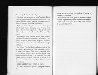 Vorn ajunge desigur la o infelegere."
'Aceasta este propunerea mea!" rabufni Robo.
Trase un pumn de olel ecranului. Scintei ieqir6 din
aparat. Muzica, care-I insolise prin'cas6, amuli.
Becurile din casd pilpiirn qi se stinserd.
Robo se indreptS, prin casa visurilor, spre
uqd. Sunete vuiau in capul sdu. Femeia care
cinta. Televizorul zgomotos. B6iete1ul care
rldea. Cafeaua pe foc. Un telefon. Un sdrut. Un
oftat.
Robo fugea prin vint gi privea cerul furios.
Ploua cu galeata. Cerul bubuia. Fulgerele-l de-
spicau. Robo se gfndi c6 ele ar putea s6-i dis-
turbe sistemul electronic. Aite halucinatii
apirur6.
Un fulger. Fata lui Emil, de ia benzindrie. Un
lat fulger. Iat6-I pe Joe. ince un fulger. Chan.
$i inci unul. Leon. ince unul. Clarence Bod-
dicker. Robo iqi incruciqd miinile peste fali
pentru a se feri de vint qi de fantome. DeodatA
ajunse intr-un cimitir, r6mase cu ochii pe o
cruce. Auzi din senin, un oftat. Citi cuvintele
de pe cruce:
ALEX MURP}trY: SOT IUBIT $I TATA.
"Ce weli de la mine?" gopti el, prin piciturile de
L64
ploaie. Auzi un oftat, in surdin6. Femeia qi
biietelul. Fantomele.
Robo scoase un sunet plin de durere, durerea
unui om cuprins de o panici inglozitoare, neexpli'
cabilA. Fugt spre maqin6. Se aqezA la volan cuprins
de un tremur puternic.
 
