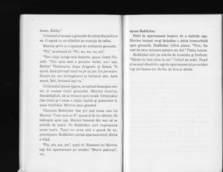 doare, Bobby."
Criminalul scoase o grenadfl de mini. din jacheta
sa. O aqezA cu un clinchet pe rnasufa de cafea.
Morton privi cu o spaimd de nedescris grenada.
"Nu", murmur6 el. "Nu, nu, nu, nu, nu".
"Dar viata rnerge mai departe, spuse Jones filo-
zoftc. "Dar asta este o poveste veche, nu-i aqa,
Bobby? Vindtoarea dupa dragoste qi faim6. Te
ajut6, dacS priveqti totul ca pe unjoc. Un joc mare.
fiecare joc are invingdtorul qi invinsul siu. AstS
sear6, Bob, invinsul egti tu."
' Criminalui stinse ligara, se aplec6 deasupra me-
sei si scoase cuiul grenadei. Morton incerca,
dezn6d6jduit, si se tirasci spre mas6. Criminalul
rfse incet qi-i trase o talpa rapidi gi puternic6 in
zona rinichilor. Morton cazu gemind.
Clarence Boddicker rise qi-i mai trase una lui
Morton. "Cam asta ar fi", spuse el de loe afectat. Se
indreptd spre uqd. Morton incerci din nou sA se
prihda de mas6. Fe Boddicker nu-l impresiond
acest lucru. Tipul nu avea nici o qansd de su-
pravie[uire. Bo ddicker p 6rdsi apartamentul. Ezitd
o clip6.
'?is, pis, pis, pis", qopti el. Siameza lui Morbon
iegi din apartament pe coridor. "Bravo pisiculo",
170 "
spuse Boddicker.
Privi in apartament inainte de a lnchide uga.
Morton tocmai ce-qi $ntindea o mind tremurlndi
spre grenade. Boddicker ridice pisica. 'fino, fac
rost de ceva mincare pentru noi doi." Pisica toarse.
Boddicker s6ri pe scirile de incendiu gi fredon6:
'llalsez cu tine pina la cer." Cobori pe sc6ri. Dupd
el se auzi zburirr.d o uq6 de apartament gi pe coridor
ieqi un imens nor de foc, de furn qi altele.
 