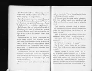 Deschise sertarul de sus al biroului qi scoase o
micd disket6. Introduse disketa qi observd. cum de
clAdire se apropia un mic punct roqu.
RpoboCop era pe drum. Jones scuturd din cap qi
ofta. Va fi, din nou una din acele nopli. "Vrei sd te
joci, deci, de-a superpolilistul?", murmurd Jones.
"O.K., dar jocul se va derula dupd regulile mele."
T[rbo Cruiser-ul se opri scirtiind in fala cladirii.
Robo cobori, trinti uga qi se indreptd spre intrarea
principald. impinse ambele uqi de sticla qi-qi croi
drum printr-un .grup de angajali obosili care
palavrAgeau.
Se indrepta spre lift. Statea rigid in fata uqii
liftuiui. Apasa butonul. Dupa un minut iiftul de
sticla cobori fiind plin cu angajali qi secretare. Se
grdbird, nervoqi, sa treacd de uriaq cind acesta
dadu si intre in lift. Odata intrat ap[sa butonul
pentru etajul 112 in aqa fel incit apro4pe il trecu
prin peretele liftului.
Liftul se opri la etajul i12. Robo cobori nervos,
traversind un coridor go1. in fala unei ugi pe care
scria "Dick Jones - director conducator - comparti-
mentul pentru proiecte de siguranld" se opri. FarA
sd ezite, deschise uqa.
Anticamera era goala qi intunecoasd. De sub o
188
uqa cu inscrip{ia "Privat" ieqea lumina. Robo
deschise uqa qi intra in lumina.
O singura veioza de masd lumina incdperea.
Dick Jones se afla in spatele mesei de scris, privind
afar6, spre luminile oraqului. linea un pahar in
mind.
"Vino inauntru, RoboCop", spuse el zimbind.
"qtii, in mod normal, primesc musafirii numai dupa
ce am fost anunlat inainte. Dar, in cazul t6u voi
face oj exceplie."
RoboCop se apropie. Puse mina pe catuqele de la
cureau sa. "Sinteli arestat.", anun{d. el monoton.
"Oo", spuse Jones surprins dezamAgit. "Sub ce
acuzaie?"
"Complicitate in delapidare de capital"
"Vai de mine", ironiza Jones. "Md aflu tare in
rahat. Omul lui Dumnezeu, pune-mi mai repede
catuEele."
Robo lu6 catu$ele. il cuprinse panica. Ceva nu
era in reguia. Ceva nu funcliona. Voia sa intindd
mina cu catuqele dar nu se miEca. Bralul era im-
pietrit. Robo dadu din cap. il auzi pe Jones rizind
incet. Robo clipi. Cele mai importante instrucliuni
ii apdrura in fa{a ochilor. Instrucliunea numdrul 1:
Serveqte siguran{a oficiaia. Instrucqiunea nr. 2:
r89
 