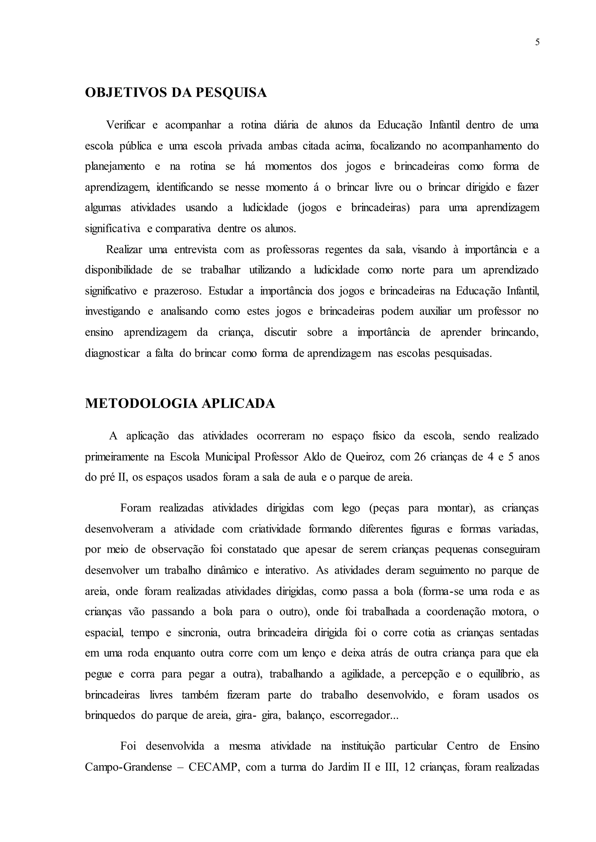 5
OBJETIVOS DA PESQUISA
Verificar e acompanhar a rotina diária de alunos da Educação Infantil dentro de uma
escola pública e uma escola privada ambas citada acima, focalizando no acompanhamento do
planejamento e na rotina se há momentos dos jogos e brincadeiras como forma de
aprendizagem, identificando se nesse momento á o brincar livre ou o brincar dirigido e fazer
algumas atividades usando a ludicidade (jogos e brincadeiras) para uma aprendizagem
significativa e comparativa dentre os alunos.
Realizar uma entrevista com as professoras regentes da sala, visando à importância e a
disponibilidade de se trabalhar utilizando a ludicidade como norte para um aprendizado
significativo e prazeroso. Estudar a importância dos jogos e brincadeiras na Educação Infantil,
investigando e analisando como estes jogos e brincadeiras podem auxiliar um professor no
ensino aprendizagem da criança, discutir sobre a importância de aprender brincando,
diagnosticar a falta do brincar como forma de aprendizagem nas escolas pesquisadas.
METODOLOGIA APLICADA
A aplicação das atividades ocorreram no espaço físico da escola, sendo realizado
primeiramente na Escola Municipal Professor Aldo de Queiroz, com 26 crianças de 4 e 5 anos
do pré II, os espaços usados foram a sala de aula e o parque de areia.
Foram realizadas atividades dirigidas com lego (peças para montar), as crianças
desenvolveram a atividade com criatividade formando diferentes figuras e formas variadas,
por meio de observação foi constatado que apesar de serem crianças pequenas conseguiram
desenvolver um trabalho dinâmico e interativo. As atividades deram seguimento no parque de
areia, onde foram realizadas atividades dirigidas, como passa a bola (forma-se uma roda e as
crianças vão passando a bola para o outro), onde foi trabalhada a coordenação motora, o
espacial, tempo e sincronia, outra brincadeira dirigida foi o corre cotia as crianças sentadas
em uma roda enquanto outra corre com um lenço e deixa atrás de outra criança para que ela
pegue e corra para pegar a outra), trabalhando a agilidade, a percepção e o equilíbrio, as
brincadeiras livres também fizeram parte do trabalho desenvolvido, e foram usados os
brinquedos do parque de areia, gira- gira, balanço, escorregador...
Foi desenvolvida a mesma atividade na instituição particular Centro de Ensino
Campo-Grandense – CECAMP, com a turma do Jardim II e III, 12 crianças, foram realizadas
 
