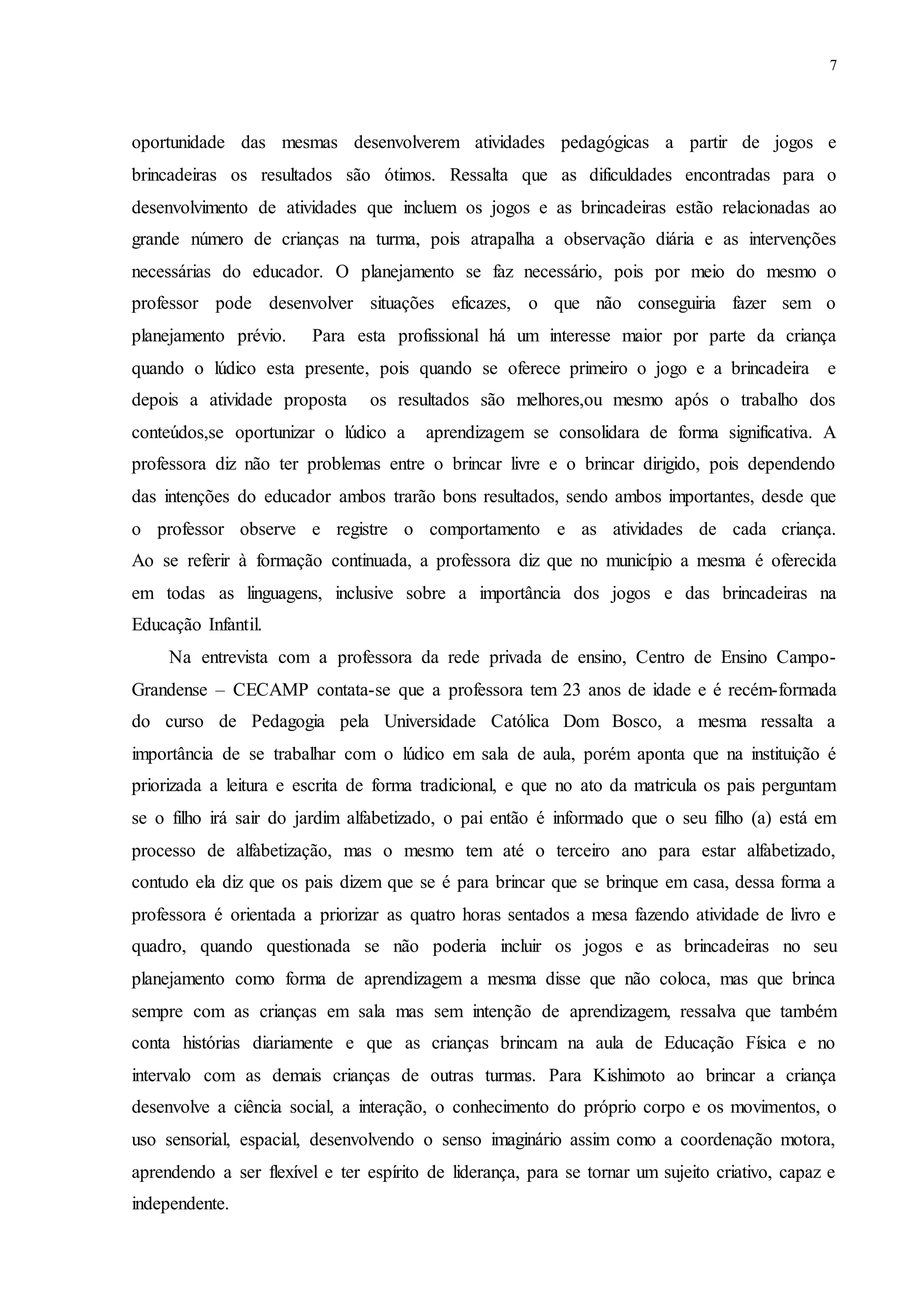 7
oportunidade das mesmas desenvolverem atividades pedagógicas a partir de jogos e
brincadeiras os resultados são ótimos. Ressalta que as dificuldades encontradas para o
desenvolvimento de atividades que incluem os jogos e as brincadeiras estão relacionadas ao
grande número de crianças na turma, pois atrapalha a observação diária e as intervenções
necessárias do educador. O planejamento se faz necessário, pois por meio do mesmo o
professor pode desenvolver situações eficazes, o que não conseguiria fazer sem o
planejamento prévio. Para esta profissional há um interesse maior por parte da criança
quando o lúdico esta presente, pois quando se oferece primeiro o jogo e a brincadeira e
depois a atividade proposta os resultados são melhores,ou mesmo após o trabalho dos
conteúdos,se oportunizar o lúdico a aprendizagem se consolidara de forma significativa. A
professora diz não ter problemas entre o brincar livre e o brincar dirigido, pois dependendo
das intenções do educador ambos trarão bons resultados, sendo ambos importantes, desde que
o professor observe e registre o comportamento e as atividades de cada criança.
Ao se referir à formação continuada, a professora diz que no município a mesma é oferecida
em todas as linguagens, inclusive sobre a importância dos jogos e das brincadeiras na
Educação Infantil.
Na entrevista com a professora da rede privada de ensino, Centro de Ensino Campo-
Grandense – CECAMP contata-se que a professora tem 23 anos de idade e é recém-formada
do curso de Pedagogia pela Universidade Católica Dom Bosco, a mesma ressalta a
importância de se trabalhar com o lúdico em sala de aula, porém aponta que na instituição é
priorizada a leitura e escrita de forma tradicional, e que no ato da matricula os pais perguntam
se o filho irá sair do jardim alfabetizado, o pai então é informado que o seu filho (a) está em
processo de alfabetização, mas o mesmo tem até o terceiro ano para estar alfabetizado,
contudo ela diz que os pais dizem que se é para brincar que se brinque em casa, dessa forma a
professora é orientada a priorizar as quatro horas sentados a mesa fazendo atividade de livro e
quadro, quando questionada se não poderia incluir os jogos e as brincadeiras no seu
planejamento como forma de aprendizagem a mesma disse que não coloca, mas que brinca
sempre com as crianças em sala mas sem intenção de aprendizagem, ressalva que também
conta histórias diariamente e que as crianças brincam na aula de Educação Física e no
intervalo com as demais crianças de outras turmas. Para Kishimoto ao brincar a criança
desenvolve a ciência social, a interação, o conhecimento do próprio corpo e os movimentos, o
uso sensorial, espacial, desenvolvendo o senso imaginário assim como a coordenação motora,
aprendendo a ser flexível e ter espírito de liderança, para se tornar um sujeito criativo, capaz e
independente.
 