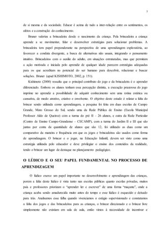 3
de si mesma e da sociedade. Educar é acima de tudo a inter-relação entre os sentimentos, os
afetos e a construção do conhecimento.
Bruner valoriza a brincadeira desde o nascimento da criança. Pela brincadeira a criança
aprende a se movimentar, falar e desenvolver estratégias para solucionar problemas. A
brincadeira tem papel preponderante na perspectiva de uma aprendizagem exploratória, ao
favorecer a conduta divergente, a busca de alternativas não usuais, integrando o pensamento
intuitivo. Brincadeiras com o auxilio do adulto, em situações estruturadas, mas que permitam
a ação motivada e iniciada pelo aprendiz de qualquer idade parecem estratégias adequadas
para os que acreditam no potencial do ser humano para descobrir, relacionar e buscar
soluções. Bruner (apud KISHIMOTO, 2002, p. 151).
Kishimoto (2000) ressalta que o principal contributo do jogo e da brincadeira é o aprender
diferenciado. Embora os alunos tenham essa percepção distinta, a execução prazerosa do jogo
imprime no aprendiz a possibilidade de adquirir conhecimento sem uma rotina estática ou
cansativa, de modo atrativo, criativo e envolvente. O objetivo deste estudo é relatar a falta do
brincar sendo utilizada como aprendizagem, a pesquisa foi feita em duas escolas de Campo
Grande, Mato Grosso do Sul, sendo uma da Rede Pública de Ensino (Escola Municipal
Professor Aldo de Queiroz) com a turma do pré II – 26 alunos, e outra da Rede Particular
(Centro de Ensino Campo-Grandense – CECAMP), com a turma do Jardim II e III que são
juntas por conta da quantidade de alunos que são 12, foi utilizado as duas como um
comparativo da maneira e frequência em que os jogos e brincadeiras são usados como forma
de aprendizagem. O brincar e o jogar, na Educação Infantil, devem ser visto como uma
estratégia utilizada pelo educador e deve privilegiar o ensino dos conteúdos da realidade,
tendo o brincar um lugar de destaque no planejamento pedagógico.
O LÚDICO E O SEU PAPEL FUNDAMENTAL NO PROCESSO DE
APRENDIZAGEM
O lúdico exerce um papel importante no desenvolvimento e aprendizagem das crianças,
porem a falta deste lúdico é vista tanto nas escolas públicas quanto escolas privadas, muitos
pais e professores priorizam o “aprender ler e escrever” de uma forma “maçante”, onde a
criança acaba sendo amadurecida muito antes do tempo e esse lúdico é esquecido e deixado
para trás. Analisamos essa falha quando vivenciamos o estágio supervisionado e constatamos
a falta dos jogos e das brincadeiras para as crianças, o brincar direcionado e o brincar livre
simplesmente não existiam em sala de aula, então vimos à necessidade de incentivar e
 