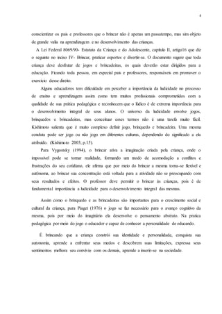 4
conscientizar os pais e professores que o brincar não é apenas um passatempo, mas sim objeto
de grande valia na aprendizagem e no desenvolvimento das crianças.
A Lei Federal 8069/90- Estatuto da Criança e do Adolescente, capítulo II, artigo16 que diz
o seguinte no inciso IV- Brincar, praticar esportes e divertir-se. O documento sugere que toda
criança deve desfrutar de jogos e brincadeiras, os quais deverão estar dirigidos para a
educação. Ficando toda pessoa, em especial pais e professores, responsáveis em promover o
exercício desse direito.
Alguns educadores tem dificuldade em perceber a importância da ludicidade no processo
de ensino e aprendizagem assim como tem muitos profissionais comprometidos com a
qualidade de sua prática pedagógica e reconhecem que o lúdico é de extrema importância para
o desenvolvimento integral de seus alunos. O universo da ludicidade envolve jogos,
brinquedos e brincadeiras, mas conceituar esses termos não é uma tarefa muito fácil.
Kishimoto salienta que é muito complexo definir jogo, brinquedo e brincadeira. Uma mesma
conduta pode ser jogo ou não jogo em diferentes culturas, dependendo do significado a ela
atribuído. (Kishimoto 2003, p.15).
Para Vygostsky (1994), o brincar ativa a imaginação criada pela criança, onde o
impossível pode se tornar realidade, formando um modo de acomodação a conflitos e
frustrações do seu cotidiano, ele afirma que por meio do brincar a mesma torna-se flexível e
autônoma, ao brincar sua concentração está voltada para a atividade não se preocupando com
seus resultados e efeitos. O professor deve permitir o brincar às crianças, pois é de
fundamental importância a ludicidade para o desenvolvimento integral das mesmas.
Assim como o brinquedo e as brincadeiras são importantes para o crescimento social e
cultural da criança, para Piaget (1976) o jogo se faz necessário para o avanço cognitivo da
mesma, pois por meio do imaginário ela desenvolve o pensamento abstrato. Na pratica
pedagógica por meio do jogo o educador e capaz de conhecer a personalidade de educando.
É brincando que a criança constrói sua identidade e personalidade, conquista sua
autonomia, aprende a enfrentar seus medos e descobrem suas limitações, expressa seus
sentimentos melhora seu convívio com os demais, aprende a inserir-se na sociedade.
 