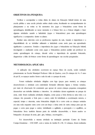 5
OBJETIVOS DA PESQUISA
Verificar e acompanhar a rotina diária de alunos da Educação Infantil dentro de uma
escola pública e uma escola privada ambas citada acima, focalizando no acompanhamento do
planejamento e na rotina se há momentos dos jogos e brincadeiras como forma de
aprendizagem, identificando se nesse momento á o brincar livre ou o brincar dirigido e fazer
algumas atividades usando a ludicidade (jogos e brincadeiras) para uma aprendizagem
significativa e comparativa dentre os alunos.
Realizar uma entrevista com as professoras regentes da sala, visando à importância e a
disponibilidade de se trabalhar utilizando a ludicidade como norte para um aprendizado
significativo e prazeroso. Estudar a importância dos jogos e brincadeiras na Educação Infantil,
investigando e analisando como estes jogos e brincadeiras podem auxiliar um professor no
ensino aprendizagem da criança, discutir sobre a importância de aprender brincando,
diagnosticar a falta do brincar como forma de aprendizagem nas escolas pesquisadas.
METODOLOGIA APLICADA
A aplicação das atividades ocorreram no espaço físico da escola, sendo realizado
primeiramente na Escola Municipal Professor Aldo de Queiroz, com 26 crianças de 4 e 5 anos
do pré II, os espaços usados foram a sala de aula e o parque de areia.
Foram realizadas atividades dirigidas com lego (peças para montar), as crianças
desenvolveram a atividade com criatividade formando diferentes figuras e formas variadas,
por meio de observação foi constatado que apesar de serem crianças pequenas conseguiram
desenvolver um trabalho dinâmico e interativo. As atividades deram seguimento no parque de
areia, onde foram realizadas atividades dirigidas, como passa a bola (forma-se uma roda e as
crianças vão passando a bola para o outro), onde foi trabalhada a coordenação motora, o
espacial, tempo e sincronia, outra brincadeira dirigida foi o corre cotia as crianças sentadas
em uma roda enquanto outra corre com um lenço e deixa atrás de outra criança para que ela
pegue e corra para pegar a outra), trabalhando a agilidade, a percepção e o equilíbrio, as
brincadeiras livres também fizeram parte do trabalho desenvolvido, e foram usados os
brinquedos do parque de areia, gira- gira, balanço, escorregador...
Foi desenvolvida a mesma atividade na instituição particular Centro de Ensino
Campo-Grandense – CECAMP, com a turma do Jardim II e III, 12 crianças, foram realizadas
 