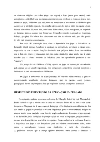 6
as atividades dirigidas com trilhas (jogo com regras) e lego (peças para montar), onde
constatamos a dificuldade que as crianças encontraram para obedecer às regras do jogo e para
montar as peças, verificamos que eles pouco se interessaram e não usaram a criatividade para
desenvolver a atividade proposta. Em seguida saímos com eles para o pátio, na quadra coberta
fizemos brincadeiras de passa bola, corre cutia dentre outras, todos participaram, na sequencia
os deixamos irem ao parque para brincar nos brinquedos somente observando-os (escorrega,
balanço, gira-gira). No brincar livre observamos que eles se soltaram mais, para eles parece
ter sido mais prazeroso essa atividade.
Por meio de observação ficou claro a importância dos jogos e brincadeiras na
Educação Infantil trazendo benefícios e auxiliando no aprendizado, ao brincar a criança tem a
capacidade de criar e recriar situações desafiando seus próprios limites, ficou claro também
que a falta dos jogos e brincadeiras para um ensino significativo ainda existe, mas é válido
ressaltar que a criança necessita da ludicidade para um aprendizado prazeroso e não
“maçante”.
Na perspectiva de Kishimoto (2008), quando os jogos de construção são utilizados
pela criança são de grande importância, pois enriquecem a experiência sensorial, incentivam a
criatividade e com isso desenvolvem habilidades.
Os jogos e brincadeiras se fazem presentes no cotidiano infantil elevando o grau de
desenvolvimento englobando diversas linguagens, usar os mesmos como recursos
pedagógicos devem ser planejados para que se possam alcançar os objetivos esperados.
RESULTADOS E DISCUSSÃO DA APLICAÇÃO EMPREGADA
Em entrevista realizada com uma professora da Educação Infantil da rede Municipal de
Ensino contata-se que a mesma atua na área de Educação Infantil há 22 anos e tem como
formação o Magistério de 4 anos, curso de Pedagogia e Pós Graduação em Alfabetização. Em
sua opinião o papel do professor é de suma importância para o desenvolvimento integral da
criança, agindo como mediador , que deve ter amplo conhecimento de como a criança aprende
e se desenvolve,tendo condições de planejar ações em todas as linguagens, proporcionando à
mesma, seu desenvolvimento em todos os aspectos. Como profissional a professora descreve
a importância dos jogos e das brincadeiras para um individuo essencialmente lúdico, sendo
assim, a aprendizagem torna-se mais significativa, a partir das brincadeiras.
A professora acredita que a criança aprende brincando, então quando é oferecido a
 