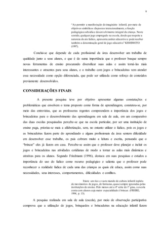8
“Ao permitir a manifestação do imaginário infantil, por meio de
objetivos simbólicos dispostos intencionalmente, a função
pedagógica subsidia o desenvolvimento integral da criança. Neste
sentido,qualquer jogo empregado na escola, desde que respeite a
natureza do ato lúdico, apresenta caráter educativo e pode receber
também a denominação geral de jogo educativo” KISHIMOTO
(1997).
Conclui-se que depende de cada profissional da área desenvolver um trabalho de
qualidade junto a seus alunos, e que é de suma importância que o professor busque sempre
novas ferramentas de ensino procurando diversificar suas aulas e assim torná-las mais
interessantes e atraentes para seus alunos, e o trabalho com jogos e brincadeiras vem atender
essa necessidade como opção diferenciada, que pode ser utilizada como reforço de conteúdos
previamente desenvolvidos.
CONSIDERAÇÕES FINAIS
A presente pesquisa teve por objetivo apresentar algumas constatações e
problemáticas que envolvem o tema proposto como forma de aprendizagem, constatou-se, por
meio das entrevistas, que as professoras regentes compreendem a importância dos jogos e
brincadeiras para o desenvolvimento das aprendizagens em sala de aula, em um comparativo
das duas escolas pesquisadas percebe-se que na escola particular, por ser uma instituição de
ensino paga, prioriza-se mais a alfabetização, sem, no entanto utilizar o lúdico, pois os jogos e
as brincadeiras fazem parte do aprendizado e alguns profissionais da área sentem dificuldade
em desenvolver esse trabalho, os pais cobram muito a leitura e escrita, pensando que o
“brincar” eles já fazem em casa. Percebe-se assim que o professor deve planejar e incluir os
jogos e brincadeiras nas atividades cotidianas de modo a tornar as aulas mais dinâmicas e
atrativas para os alunos. Segundo Friedmann (1996), destaca em suas pesquisas e estudos a
importância do uso do lúdico como recurso pedagógico e salienta que o professor pode
reconhecer a realidade lúdica de cada uma das crianças as quais ele educa, assim como suas
necessidades, seus interesses, comportamentos, dificuldades e conflitos.
Existe um rico e vasto mundo de cultura infantil repleto
de movimentos de jogos, de fantasias,quase sempre ignoradas pelas
instituições de ensino. Pelo menos até a 4º série do 1º grau, a escola
conta com alunos cuja maior especialidade é brincar. (FREIRE,
1994, p. 13).
A pesquisa realizada em sala de aula (escola), por meio de observação participativa
comprova que a utilização de jogos, brinquedos e brincadeiras na educação infantil fazem
 