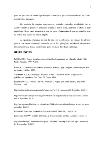 9
parte do processo de ensino aprendizagem e contribuem para o desenvolvimento da criança
em diferentes linguagens.
Os objetivos da pesquisa alcançaram os resultados esperados, contribuindo para o
desenvolvimento na prática os conteúdos aprendidos com a teoria, realçando o saber e o fazer
pedagógico, desse modo comprova-se que os jogos e brincadeiras devem ser aplicados tanto
no brincar livre quanto no brincar dirigido.
A experiência vivenciada em sala de aula com a professora e as crianças foi relevante
para o crescimento profissional, mostrando que o fazer pedagógico vai além de simplesmente
repassar conteúdo, ficando comprovado que o professor deve fazer a diferença.
REFERÊNCIAS
KISHIMOTO, Tizuko Morchida.Jogos,brinquedos,brincadeiras e a educação infantil. São
Paulo: Pioneira, 1997. Pag.90.
PIAGET, J: A formação do símbolo na criança: imitação, jogo, imagem e representação. Rio
de Janeiro: J. Zahar, 1976.
VYGOTSKY, L,S: A Formação Social da Mente: O desenvolvimento dos processos
psicológicos superiores. São Paulo: M.Fontes, 1984
FRIEDMANN, A. Brincar: Crescer e aprender. O resgate da Cultura Infantil, São Paulo:
Moderna, 1996.
http://revista.fundacaoaprender.org.br/index.php?id=148 acesso em 28 de outubro de 2015
http://www.sdipsicologia.com/artigos/o-brincar-sua-importancia-na-vida-da-crianca acesso
em 28 de outubro de 2015
http://www.pastoraldacrianca.org.br/crianca/2894-a-importancia-do-brincar acesso em 03 de
novembro de 2015
Referencial Curricular Nacional da Educação Infantil (BRASIL, 1998, p. 23).
Lei Federal 8069/90- Estatuto da Criança e do Adolescente, capítulo II, artigo16 inciso IV
http://proavirtualg42.pbworks.com/w/page/18673065/Vygotsky%20e%20Piaget acesso em
03 de novembro de 2015
 