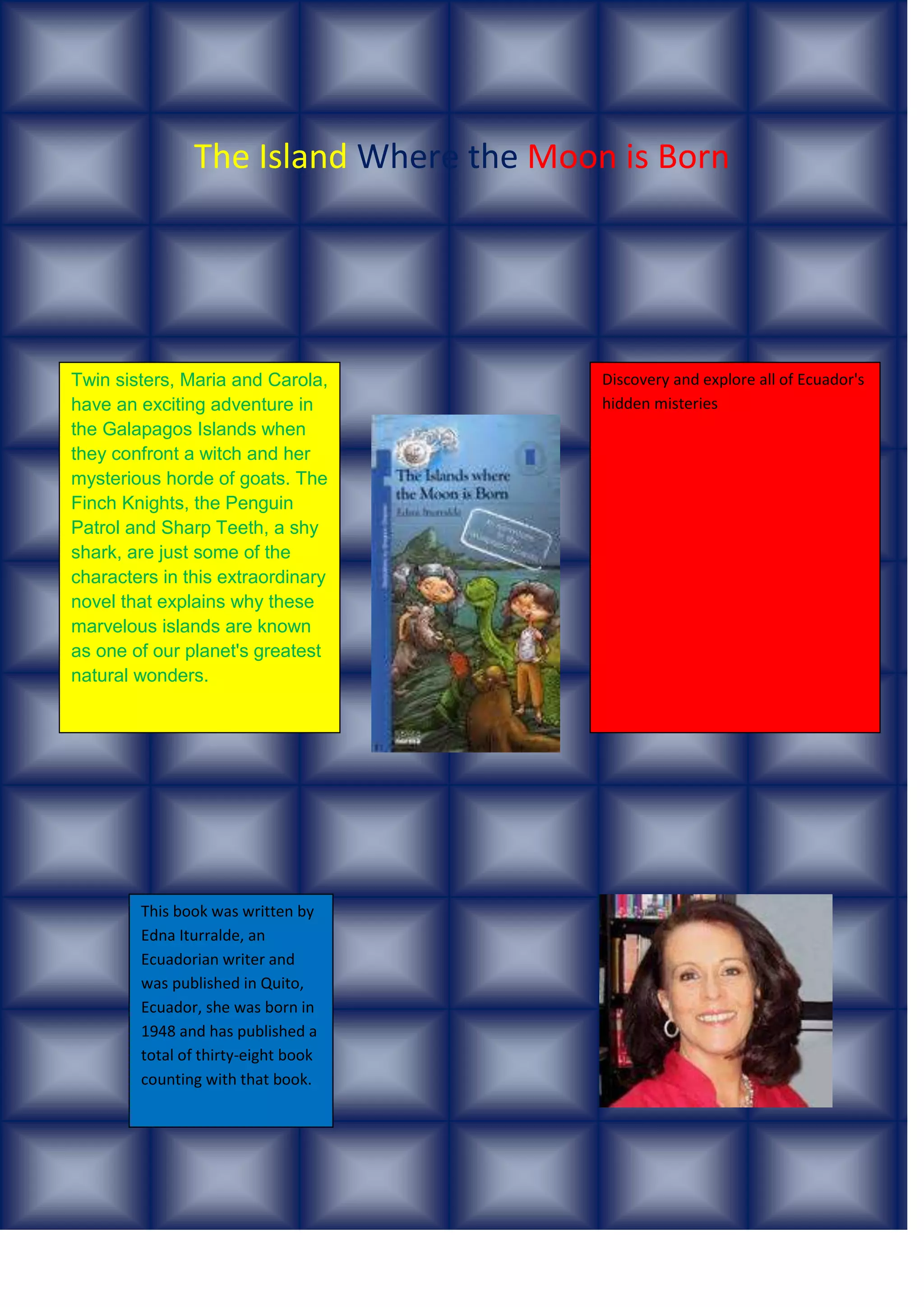 The Island Where the Moon is Born
Twin sisters, Maria and Carola,
have an exciting adventure in
the Galapagos Islands when
they confront a witch and her
mysterious horde of goats. The
Finch Knights, the Penguin
Patrol and Sharp Teeth, a shy
shark, are just some of the
characters in this extraordinary
novel that explains why these
marvelous islands are known
as one of our planet's greatest
natural wonders.
This book was written by
Edna Iturralde, an
Ecuadorian writer and
was published in Quito,
Ecuador, she was born in
1948 and has published a
total of thirty-eight book
counting with that book.
This author has been awarded
Discovery and explore all of Ecuador's
hidden misteries