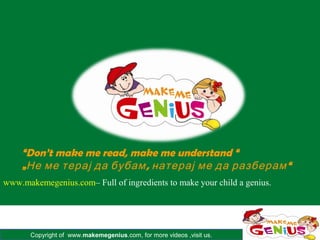 Copyright of www.makemegenius.com, for more videos ,visit us.
www.makemegenius.com– Full of ingredients to make your child a genius.
“Don’t make me read, make me understand “
„ , “Не ме терај да бубам натерај ме да разберам
 