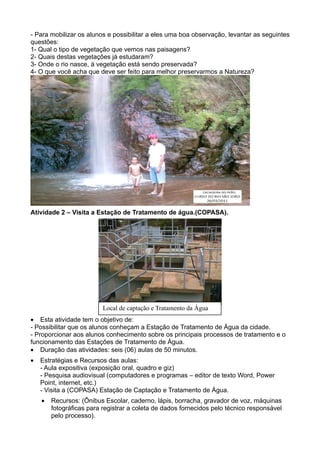 - Para mobilizar os alunos e possibilitar a eles uma boa observação, levantar as seguintes
questões:
1- Qual o tipo de vegetação que vemos nas paisagens?
2- Quais destas vegetações já estudaram?
3- Onde o rio nasce, à vegetação está sendo preservada?
4- O que você acha que deve ser feito para melhor preservarmos a Natureza?




Atividade 2 – Visita a Estação de Tratamento de água.(COPASA).




                          Local de captação e Tratamento da Água
• Esta atividade tem o objetivo de:
- Possibilitar que os alunos conheçam a Estação de Tratamento de Água da cidade.
- Proporcionar aos alunos conhecimento sobre os principais processos de tratamento e o
funcionamento das Estações de Tratamento de Água.
• Duração das atividades: seis (06) aulas de 50 minutos.
•   Estratégias e Recursos das aulas:
    - Aula expositiva (exposição oral, quadro e giz)
    - Pesquisa audiovisual (computadores e programas – editor de texto Word, Power
    Point, internet, etc.)
    - Visita a (COPASA) Estação de Captação e Tratamento de Água.
    •   Recursos: (Ônibus Escolar, caderno, lápis, borracha, gravador de voz, máquinas
        fotográficas para registrar a coleta de dados fornecidos pelo técnico responsável
        pelo processo).
 