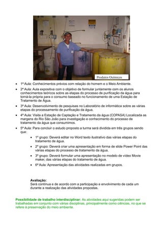 Produtos Químicos
•   1ª Aula: Conhecimentos prévios com relação do homem e o Meio Ambiente.
•   2ª Aula: Aula expositiva com o objetivo de formular juntamente com os alunos
    conhecimentos teóricos sobre as etapas do processo de purificação da água para
    torná-la própria para o consumo baseado no funcionamento de uma Estação de
    Tratamento de Água.
•   3ª Aula: Desenvolvimento de pesquisas no Laboratório de informática sobre as várias
    etapas do processamento de purificação da água.
•   4ª Aula: Visita a Estação de Captação e Tratamento da água (COPASA) Localizada as
    margens do Rio São João para investigação e conhecimento do processo de
    tratamento da água que consumimos.
•   5ª Aula: Para concluir o estudo proposto a turma será dividida em três grupos sendo
    que:
          •   1º grupo: Deverá editar no Word texto ilustrativo das várias etapas do
              tratamento de água.
          •   2º grupo: Deverá criar uma apresentação em forma de slide Power Point das
              várias etapas do processo de tratamento da água.
          •   3º grupo: Deverá formular uma apresentação no modelo de vídeo Movie
              maker, das várias etapas do tratamento de água.
          •   6ª Aula: Apresentação das atividades realizadas em grupos.



          Avaliação:
          Será contínua e de acordo com a participação e envolvimento de cada um
          durante a realização das atividades propostas.


Possibilidade de trabalho interdisciplinar: As atividades aqui sugeridas podem ser
trabalhadas em conjunto com várias disciplinas, principalmente como ciências, no que se
refere à preservação do meio ambiente.
 