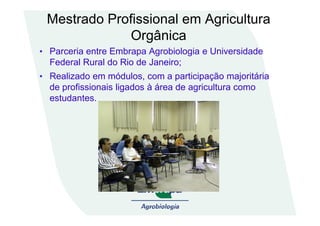Mestrado Profissional em Agricultura
Orgânica
• Parceria entre Embrapa Agrobiologia e Universidade
Federal Rural do Rio de Janeiro;
• Realizado em módulos, com a participação majoritária
de profissionais ligados à área de agricultura como
estudantes.
 