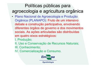 Políticas públicas para
agroecologia e agricultura orgânica
• Plano Nacional de Agroecologia e Produção
Orgânica (PLANAPO): Fruto de um intensivo
debate e construção participativa, envolvendo
diferentes órgãos de governo e dos movimentos
sociais. As ações articuladas são distribuídas
em quatro eixos estratégicos:em quatro eixos estratégicos:
I. Produção;
II. Uso e Conservação de Recursos Naturais;
III. Conhecimento;
IV. Comercialização e Consumo.
 
