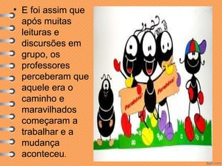 • E foi assim que
após muitas
leituras e
discursões em
grupo, os
professores
perceberam que
aquele era o
caminho e
maravilhados
começaram a
trabalhar e a
mudança
aconteceu.

 