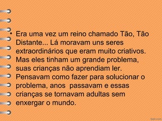 • Era uma vez um reino chamado Tão, Tão
Distante... Lá moravam uns seres
extraordinários que eram muito criativos.
Mas eles tinham um grande problema,
suas crianças não aprendiam ler.
Pensavam como fazer para solucionar o
problema, anos passavam e essas
crianças se tornavam adultas sem
enxergar o mundo.

 