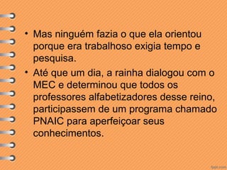 • Mas ninguém fazia o que ela orientou
porque era trabalhoso exigia tempo e
pesquisa.
• Até que um dia, a rainha dialogou com o
MEC e determinou que todos os
professores alfabetizadores desse reino,
participassem de um programa chamado
PNAIC para aperfeiçoar seus
conhecimentos.

 