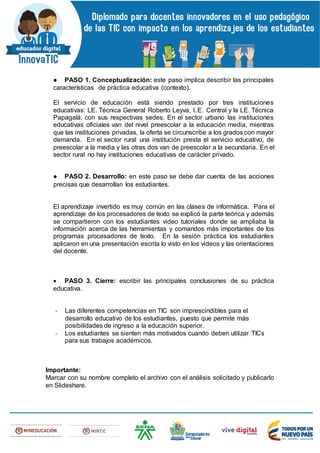 ● PASO 1. Conceptualización: este paso implica describir las principales
características de práctica educativa (contexto).
El servicio de educación está siendo prestado por tres instituciones
educativas: LE. Técnica General Roberto Leyva, I..E. Central y la LE. Técnica
Papagalá, con sus respectivas sedes. En el sector urbano las instituciones
educativas oficiales van del nivel preescolar a la educación media, mientras
que las instituciones privadas, la oferta se circunscribe a los grados con mayor
demanda. En el sector rural una institución presta el servicio educativo, de
preescolar a la media y las otras dos van de preescolar a la secundaria. En el
sector rural no hay instituciones educativas de carácter privado.
● PASO 2. Desarrollo: en este paso se debe dar cuenta de las acciones
precisas que desarrollan los estudiantes.
El aprendizaje invertido es muy común en las clases de informática. Para el
aprendizaje de los procesadores de texto se explicó la parte teórica y además
se compartieron con los estudiantes video tutoriales donde se ampliaba la
información acerca de las herramientas y comandos más importantes de los
programas procesadores de texto. En la sesión práctica los estudiantes
aplicaron en una presentación escrita lo visto en los videos y las orientaciones
del docente.
 PASO 3. Cierre: escribir las principales conclusiones de su práctica
educativa.
- Las diferentes competencias en TIC son imprescindibles para el
desarrollo educativo de los estudiantes, puesto que permite más
posibilidades de ingreso a la educación superior.
- Los estudiantes se sienten más motivados cuando deben utilizar TICs
para sus trabajos académicos.
Importante:
Marcar con su nombre completo el archivo con el análisis solicitado y publicarlo
en Slideshare.
 