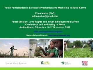 Youth Participation in Livestock Production and Marketing in Rural Kenya
Edna Mutua (PhD)
ednamutua@gmail.com
Panel Session: Land Rights and Youth Employment in Africa
Conference on Land Policy in Africa
Addis Ababa, Ethiopia – 14-17 November, 2017
www.future-agricultures.org/apra
Matasa Fellows Network: http://www.matasafn.org
Funded by UK aid from the UK Government
 