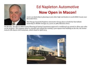 Ed Napleton Automotive
Now Open in Macon!
A new car dealership is planning to join other high-end dealers in north Bibb County near
Riverside Drive.
The Chicago-based Ed Napleton Automotive Group plans to build the first Infiniti
dealership in Middle Georgia on 3 acres at 4680 Sheraton Drive.
On Monday, the Macon-Bibb County Planning & Zoning Commission approved a conditional-use permit to allow auto sales
on the property. The company plans to remodel and expand the existing 7,300-square-foot building on the site, the former
Jocks & Jills Sports Grill restaurant, which closed in April 2013.
 