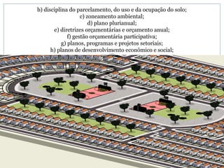 b) disciplina do parcelamento, do uso e da ocupação do solo; c) zoneamento ambiental; d) plano plurianual; e) diretrizes orçamentárias e orçamento anual; f) gestão orçamentária participativa; g) planos, programas e projetos setoriais; h) planos de desenvolvimento econômico e social; 