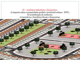 IV – institutos tributários e financeiros: a) imposto sobre a propriedade predial e territorial urbana - IPTU; b) contribuição de melhoria; c) incentivos e benefícios fiscais e financeiros; 