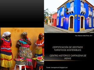 Foto: Mauricio Vélez Rivas, 2011




                                            CERTIFICACIÓN DE DESTINOS
                                             TURÍSTICOS SOSTENIBLES:

Foto: Mauricio Vélez Rivas, 2011        CENTRO HISTÓRICO CARTAGENA DE
                                                    INDIAS


                                   Fuente: txemapamundi.blogspot.com
 