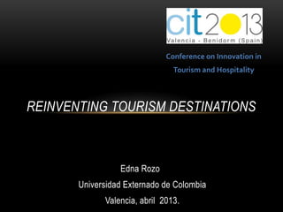 Conference on Innovation in
                                Tourism and Hospitality



REINVENTING TOURISM DESTINATIONS



                 Edna Rozo
       Universidad Externado de Colombia
             Valencia, abril 2013.
 