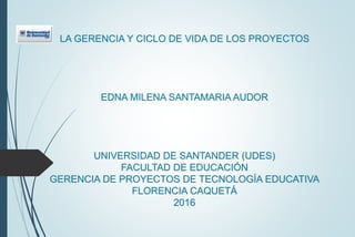 LA GERENCIA Y CICLO DE VIDA DE LOS PROYECTOS
EDNA MILENA SANTAMARIA AUDOR
UNIVERSIDAD DE SANTANDER (UDES)
FACULTAD DE EDUCACIÓN
GERENCIA DE PROYECTOS DE TECNOLOGÍA EDUCATIVA
FLORENCIA CAQUETÁ
2016
 