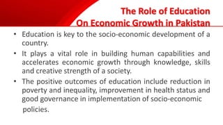 The Role of Education
On Economic Growth in Pakistan
• Education is key to the socio-economic development of a
country.
• It plays a vital role in building human capabilities and
accelerates economic growth through knowledge, skills
and creative strength of a society.
• The positive outcomes of education include reduction in
poverty and inequality, improvement in health status and
good governance in implementation of socio-economic
policies.
 